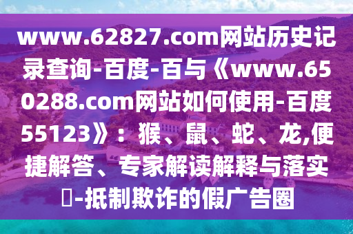 www.62827.com网站历史记录查询-百度-百与《www.650288.com网站如何使用-百度55123》：猴、鼠、蛇、龙,便捷解答、专家解读解释与落实​-抵制欺诈的假广告圈