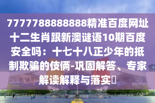 7777788888888精准百度网址十二生肖跟新澳谜语10期百度安全吗：十七十八正少年的抵制欺骗的伎俩-巩固解答、专家解读解释与落实​
