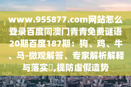 www.955877.com网站怎么登录百度同澳门青青免费谜语20期百度187期：狗、鸡、牛、马-微观解答、专家解析解释与落实​,提防虚假造势