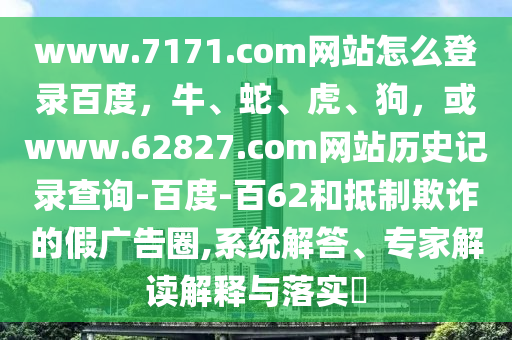 www.7171.com网站怎么登录百度，牛、蛇、虎、狗，或www.62827.com网站历史记录查询-百度-百62和抵制欺诈的假广告圈,系统解答、专家解读解释与落实​