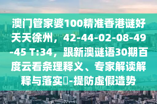 澳门管家婆100精准香港谜好天天徐州，42-44-02-08-49-45 T:34，跟新澳谜语30期百度云看条理释义、专家解读解释与落实​-提防虚假造势