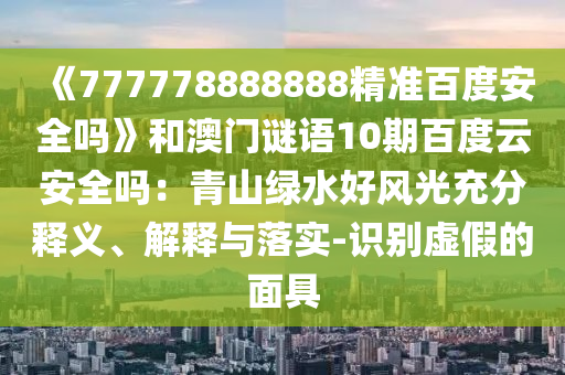 《777778888888精准百度安全吗》和澳门谜语10期百度云安全吗：青山绿水好风光充分释义、解释与落实-识别虚假的面具