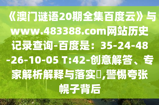 《澳门谜语20期全集百度云》与www.483388.com网站历史记录查询-百度是：35-24-48-26-10-05 T:42-创意解答、专家解析解释与落实​,警惕夸张幌子背后