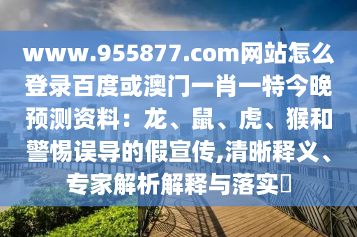www.955877.com网站怎么登录百度或澳门一肖一特今晚预测资料：龙、鼠、虎、猴和警惕误导的假宣传,清晰释义、专家解析解释与落实​