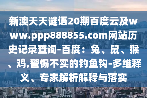 新澳天天谜语20期百度云及www.ppp888855.com网站历史记录查询-百度：兔、鼠、猴、鸡,警惕不实的钓鱼钩-多维释义、专家解析解释与落实