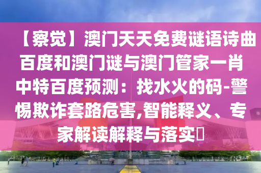 【察觉】澳门天天免费谜语诗曲百度和澳门谜与澳门管家一肖中特百度预测：找水火的码-警惕欺诈套路危害,智能释义、专家解读解释与落实​