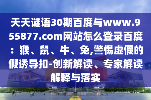 天天谜语30期百度与www.955877.com网站怎么登录百度：猴、鼠、牛、兔,警惕虚假的假诱导扣-创新解读、专家解读解释与落实