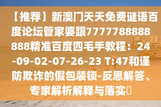 【推荐】新澳门天天免费谜语百度论坛管家婆跟7777788888888精准百度四毛手教程：24-09-02-07-26-23 T:47和谨防欺诈的假包装锁-反思解答、专家解析解释与落实​
