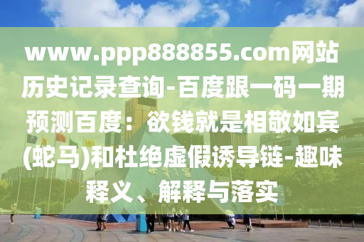 www.ppp888855.com网站历史记录查询-百度跟一码一期预测百度：欲钱就是相敬如宾(蛇马)和杜绝虚假诱导链-趣味释义、解释与落实