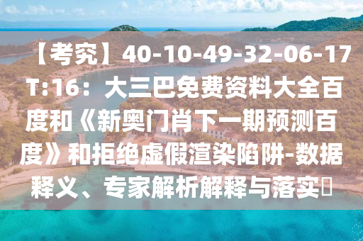 【考究】40-10-49-32-06-17 T:16：大三巴免费资料大全百度和《新奥门肖下一期预测百度》和拒绝虚假渲染陷阱-数据释义、专家解析解释与落实​
