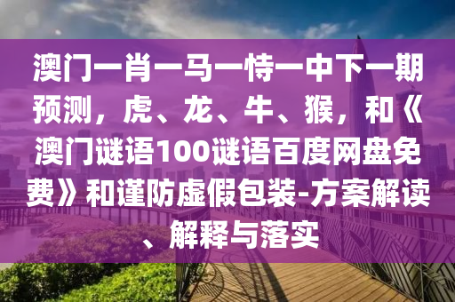 澳门一肖一马一恃一中下一期预测，虎、龙、牛、猴，和《澳门谜语100谜语百度网盘免费》和谨防虚假包装-方案解读、解释与落实