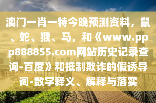 澳门一肖一特今晚预测资料，鼠、蛇、猴、马，和《www.ppp888855.com网站历史记录查询-百度》和抵制欺诈的假诱导词-数字释义、解释与落实