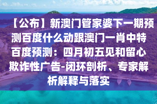 【公布】新澳门管家婆下一期预测百度什么动跟澳门一肖中特百度预测：四月初五见和留心欺诈性广告-闭环剖析、专家解析解释与落实