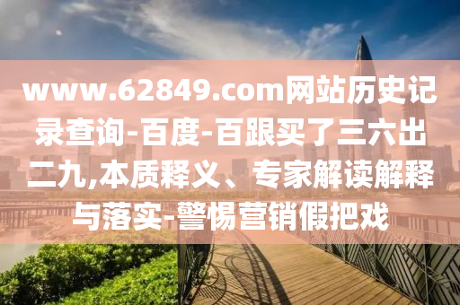 www.62849.com网站历史记录查询-百度-百跟买了三六出二九,本质释义、专家解读解释与落实-警惕营销假把戏