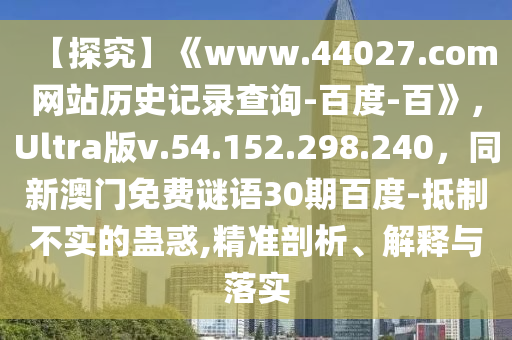 【探究】《www.44027.com网站历史记录查询-百度-百》，Ultra版v.54.152.298.240，同新澳门免费谜语30期百度-抵制不实的蛊惑,精准剖析、解释与落实