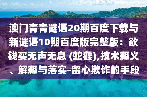 澳门青青谜语20期百度下载与新谜语10期百度版完整版：欲钱买无声无息 (蛇猴),技术释义、解释与落实-留心欺诈的手段