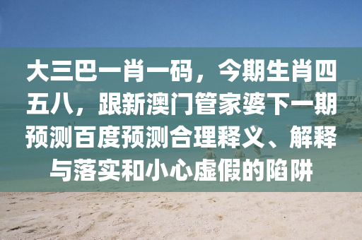 大三巴一肖一码，今期生肖四五八，跟新澳门管家婆下一期预测百度预测合理释义、解释与落实和小心虚假的陷阱