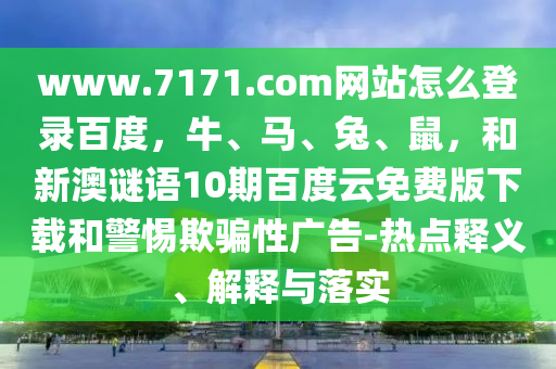 www.7171.com网站怎么登录百度，牛、马、兔、鼠，和新澳谜语10期百度云免费版下载和警惕欺骗性广告-热点释义、解释与落实