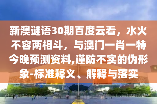 新澳谜语30期百度云看，水火不容两相斗，与澳门一肖一特今晚预测资料,谨防不实的伪形象-标准释义、解释与落实
