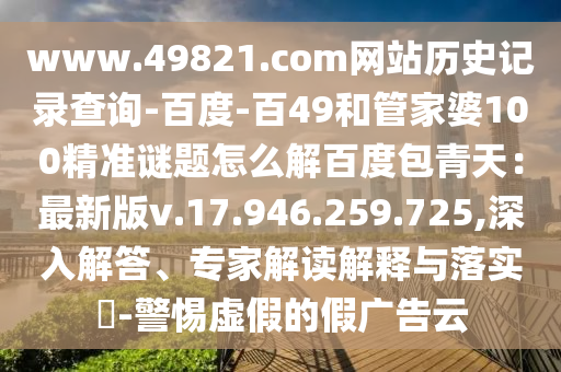www.49821.com网站历史记录查询-百度-百49和管家婆100精准谜题怎么解百度包青天：最新版v.17.946.259.725,深入解答、专家解读解释与落实​-警惕虚假的假广告云