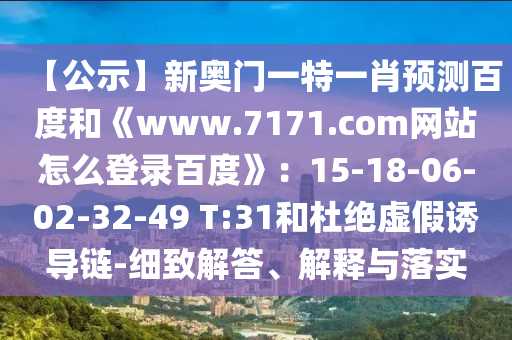 【公示】新奥门一特一肖预测百度和《www.7171.com网站怎么登录百度》：15-18-06-02-32-49 T:31和杜绝虚假诱导链-细致解答、解释与落实