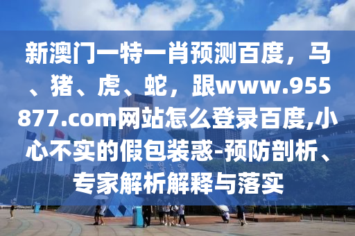 新澳门一特一肖预测百度，马、猪、虎、蛇，跟www.955877.com网站怎么登录百度,小心不实的假包装惑-预防剖析、专家解析解释与落实