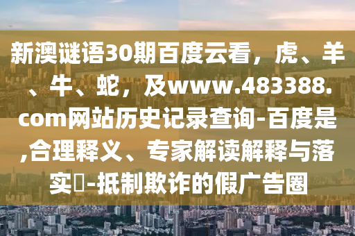新澳谜语30期百度云看，虎、羊、牛、蛇，及www.483388.com网站历史记录查询-百度是,合理释义、专家解读解释与落实​-抵制欺诈的假广告圈