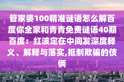 管家婆100精准谜语怎么解百度你全家和青青免费谜语40期百度：红波定在中间发深度释义、解释与落实,抵制欺骗的伎俩