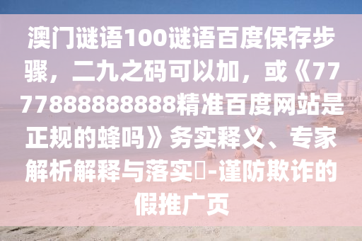 澳门谜语100谜语百度保存步骤，二九之码可以加，或《7777888888888精准百度网站是正规的蜂吗》务实释义、专家解析解释与落实​-谨防欺诈的假推广页