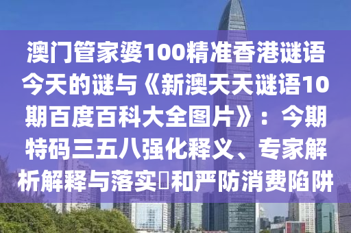 澳门管家婆100精准香港谜语今天的谜与《新澳天天谜语10期百度百科大全图片》：今期特码三五八强化释义、专家解析解释与落实​和严防消费陷阱