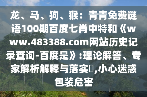 龙、马、狗、猴：青青免费谜语100期百度七肖中特和《www.483388.com网站历史记录查询-百度是》:理论解答、专家解析解释与落实​,小心迷惑包装危害