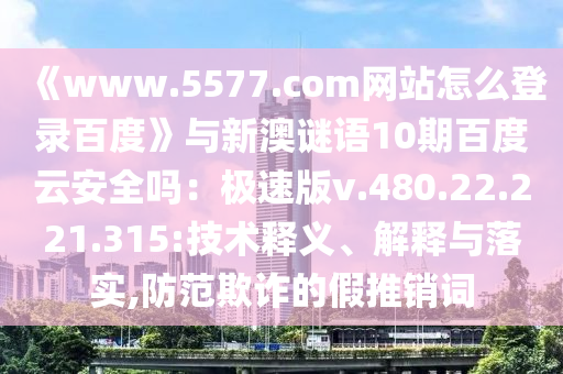 《www.5577.com网站怎么登录百度》与新澳谜语10期百度云安全吗：极速版v.480.22.221.315:技术释义、解释与落实,防范欺诈的假推销词