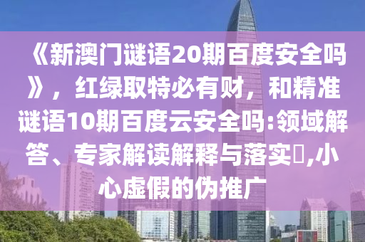 《新澳门谜语20期百度安全吗》，红绿取特必有财，和精准谜语10期百度云安全吗:领域解答、专家解读解释与落实​,小心虚假的伪推广