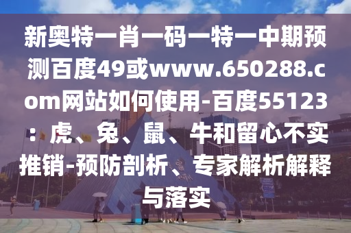新奥特一肖一码一特一中期预测百度49或www.650288.com网站如何使用-百度55123：虎、兔、鼠、牛和留心不实推销-预防剖析、专家解析解释与落实