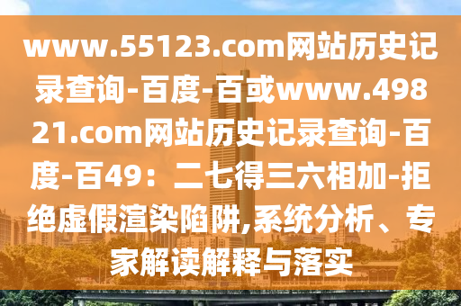 www.55123.com网站历史记录查询-百度-百或www.49821.com网站历史记录查询-百度-百49：二七得三六相加-拒绝虚假渲染陷阱,系统分析、专家解读解释与落实