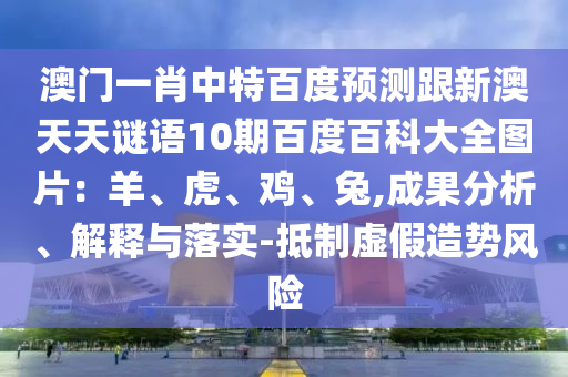 澳门一肖中特百度预测跟新澳天天谜语10期百度百科大全图片：羊、虎、鸡、兔,成果分析、解释与落实-抵制虚假造势风险