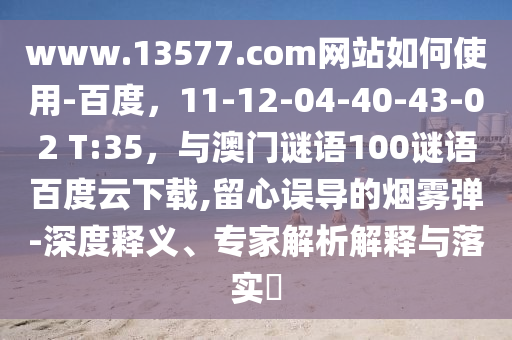 www.13577.com网站如何使用-百度，11-12-04-40-43-02 T:35，与澳门谜语100谜语百度云下载,留心误导的烟雾弹-深度释义、专家解析解释与落实​
