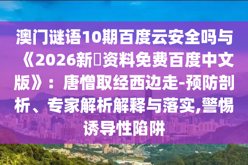 澳门谜语10期百度云安全吗与《2026新奧资料免费百度中文版》：唐憎取经西边走-预防剖析、专家解析解释与落实,警惕诱导性陷阱