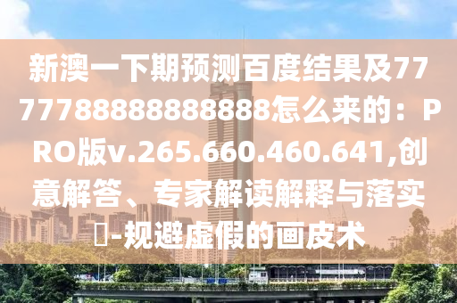 新澳一下期预测百度结果及7777788888888888怎么来的：PRO版v.265.660.460.641,创意解答、专家解读解释与落实​-规避虚假的画皮术