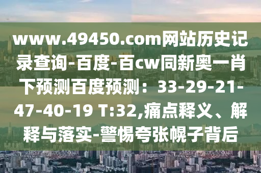 www.49450.com网站历史记录查询-百度-百cw同新奥一肖下预测百度预测：33-29-21-47-40-19 T:32,痛点释义、解释与落实-警惕夸张幌子背后