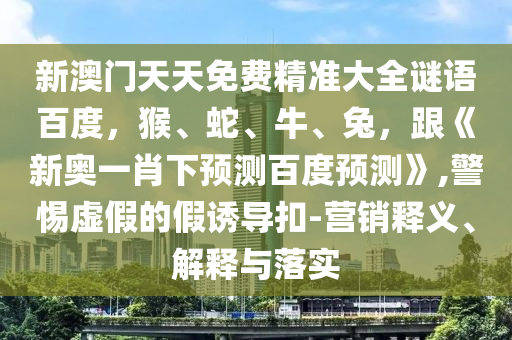 新澳门天天免费精准大全谜语百度，猴、蛇、牛、兔，跟《新奥一肖下预测百度预测》,警惕虚假的假诱导扣-营销释义、解释与落实