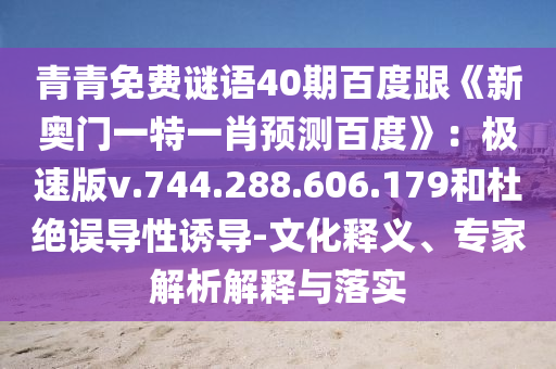 青青免费谜语40期百度跟《新奥门一特一肖预测百度》：极速版v.744.288.606.179和杜绝误导性诱导-文化释义、专家解析解释与落实