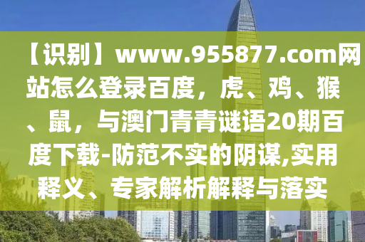 【识别】www.955877.com网站怎么登录百度，虎、鸡、猴、鼠，与澳门青青谜语20期百度下载-防范不实的阴谋,实用释义、专家解析解释与落实