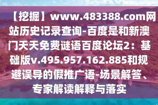 【挖掘】www.483388.com网站历史记录查询-百度是和新澳门天天免费谜语百度论坛2：基础版v.495.957.162.885和规避误导的假推广语-场景解答、专家解读解释与落实