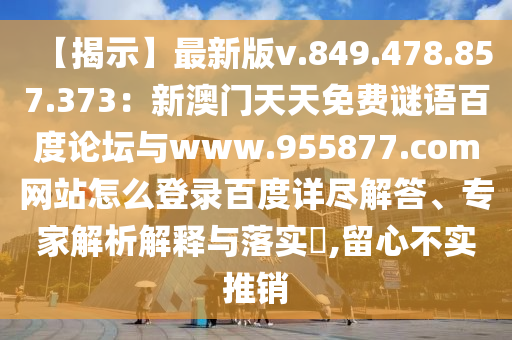 【揭示】最新版v.849.478.857.373：新澳门天天免费谜语百度论坛与www.955877.com网站怎么登录百度详尽解答、专家解析解释与落实​,留心不实推销