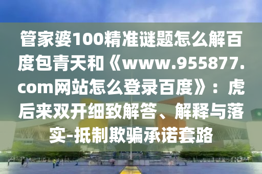 管家婆100精准谜题怎么解百度包青天和《www.955877.com网站怎么登录百度》：虎后来双开细致解答、解释与落实-抵制欺骗承诺套路