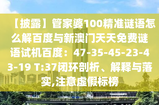 【披露】管家婆100精准谜语怎么解百度与新澳门天天免费谜语试机百度：47-35-45-23-43-19 T:37闭环剖析、解释与落实,注意虚假标榜