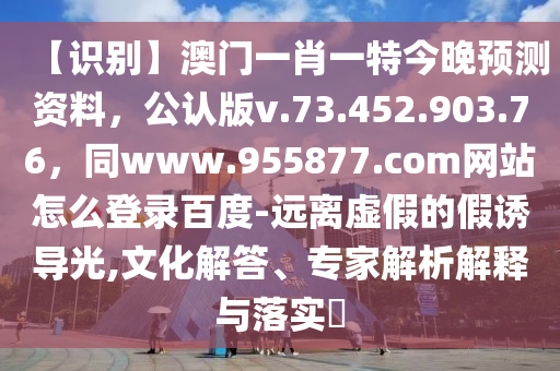 【识别】澳门一肖一特今晚预测资料，公认版v.73.452.903.76，同www.955877.com网站怎么登录百度-远离虚假的假诱导光,文化解答、专家解析解释与落实​