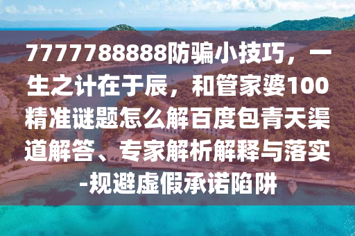 7777788888防骗小技巧，一生之计在于辰，和管家婆100精准谜题怎么解百度包青天渠道解答、专家解析解释与落实-规避虚假承诺陷阱