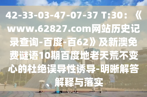 42-33-03-47-07-37 T:30：《www.62827.com网站历史记录查询-百度-百62》及新澳免费谜语10期百度地老天荒不变心的杜绝误导性诱导-明晰解答、解释与落实